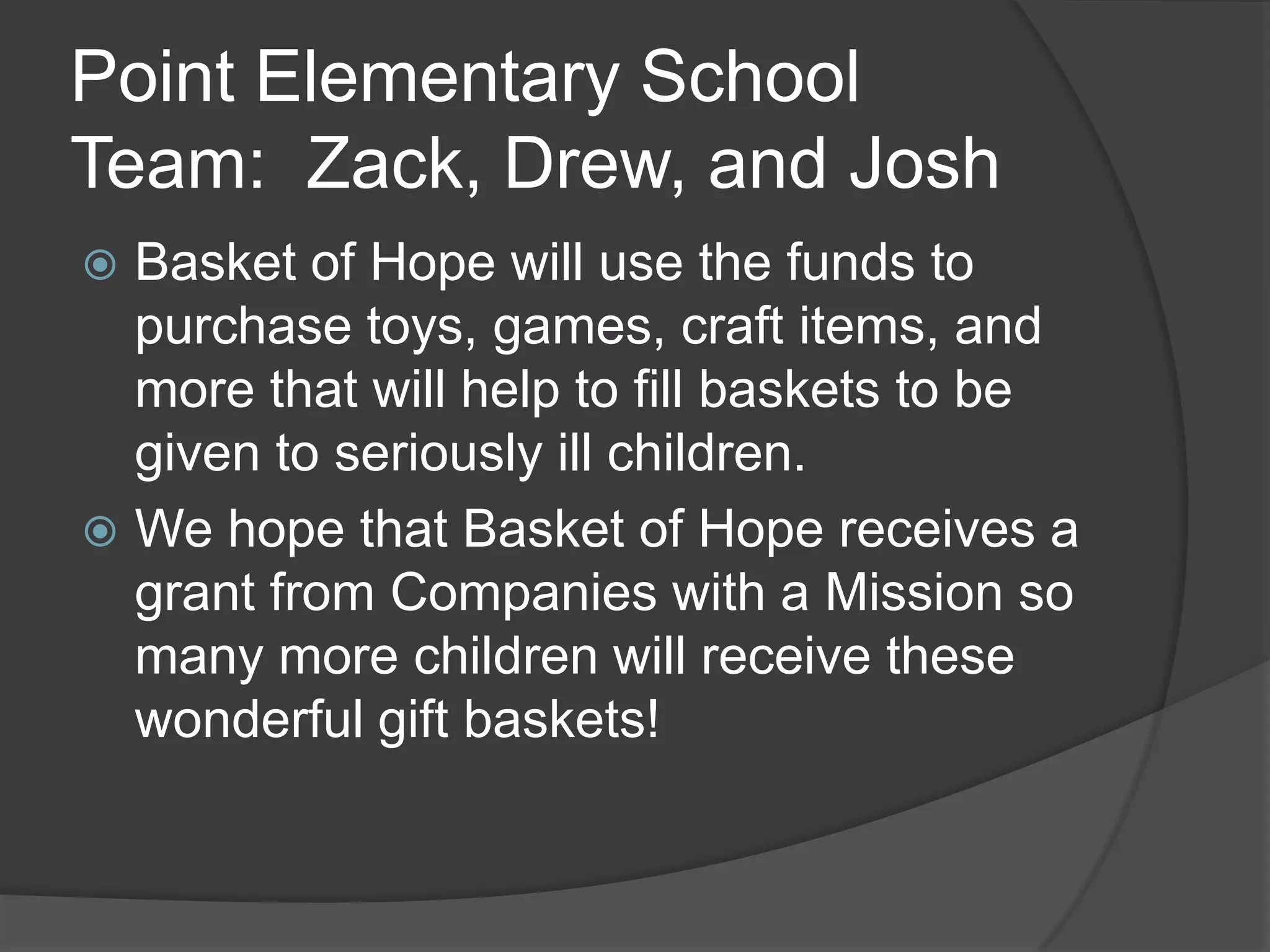 Point Elementary School
Team: Zack, Drew, and Josh
Basket of Hope will use the funds to
purchase toys, games, craft items, and
more that will help to fill baskets to be
given to seriously ill children.
We hope that Basket of Hope receives a
grant from Companies with a Mission so
many more children will receive these
wonderful gift baskets!
