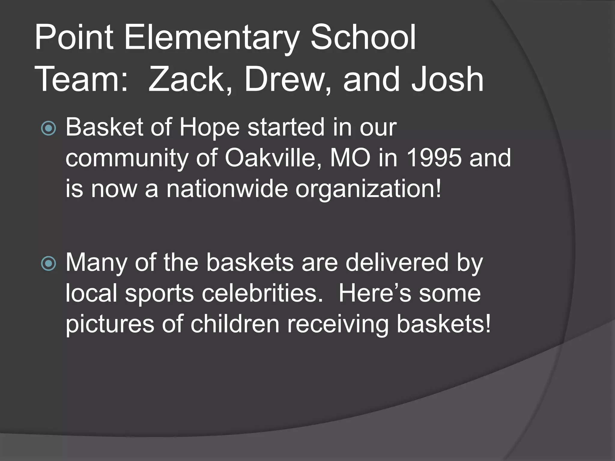 Point Elementary School
Team: Zack, Drew, and Josh
Basket of Hope started in our
community of Oakville, MO in 1995 and
is now a nationwide organization!
Many of the baskets are delivered by
local sports celebrities. Here’s some
pictures of children receiving baskets!