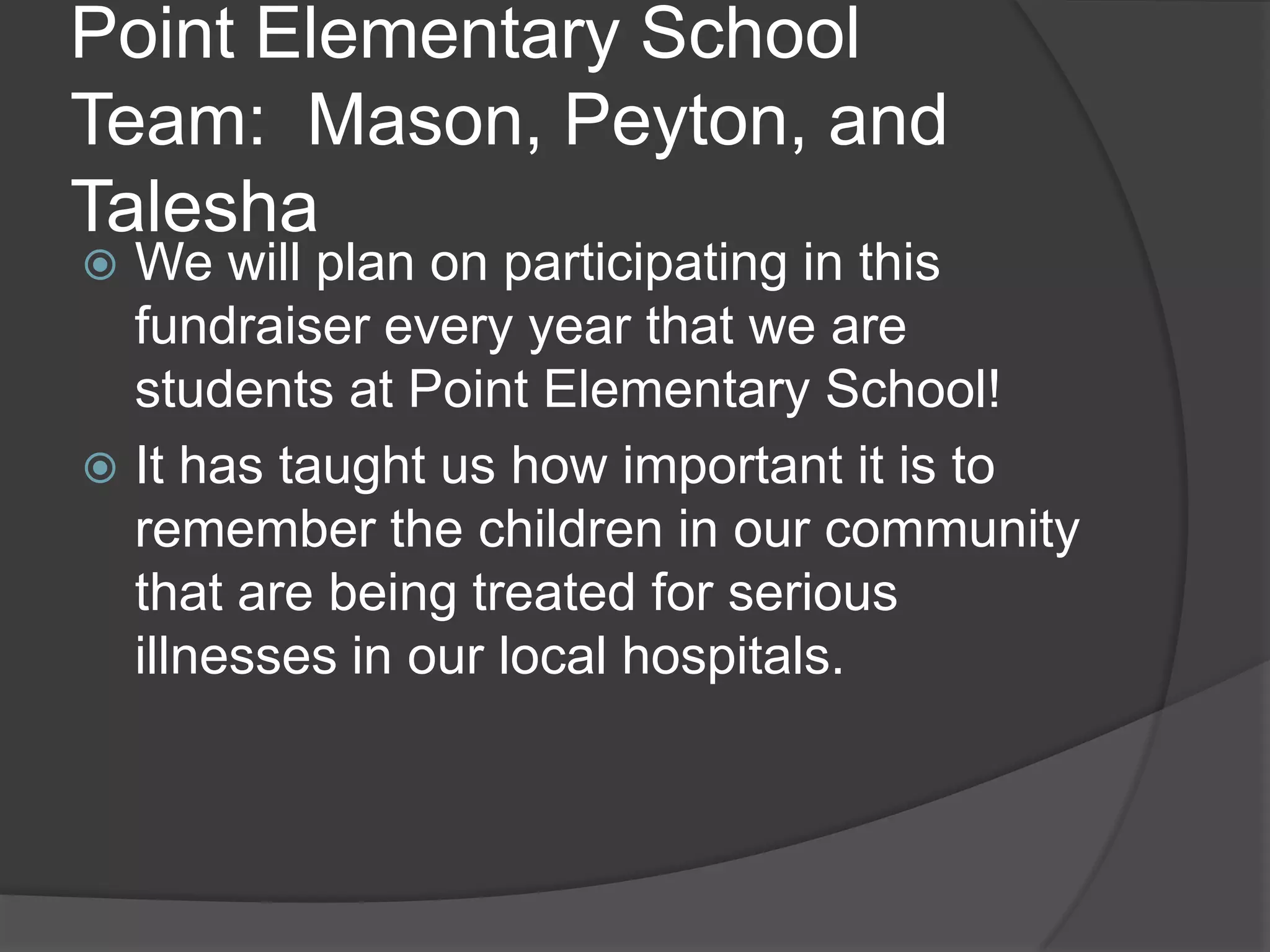 Point Elementary School
Team: Mason, Peyton, and
Talesha
We will plan on participating in this
fundraiser every year that we are
students at Point Elementary School!
It has taught us how important it is to
remember the children in our community
that are being treated for serious
illnesses in our local hospitals.
