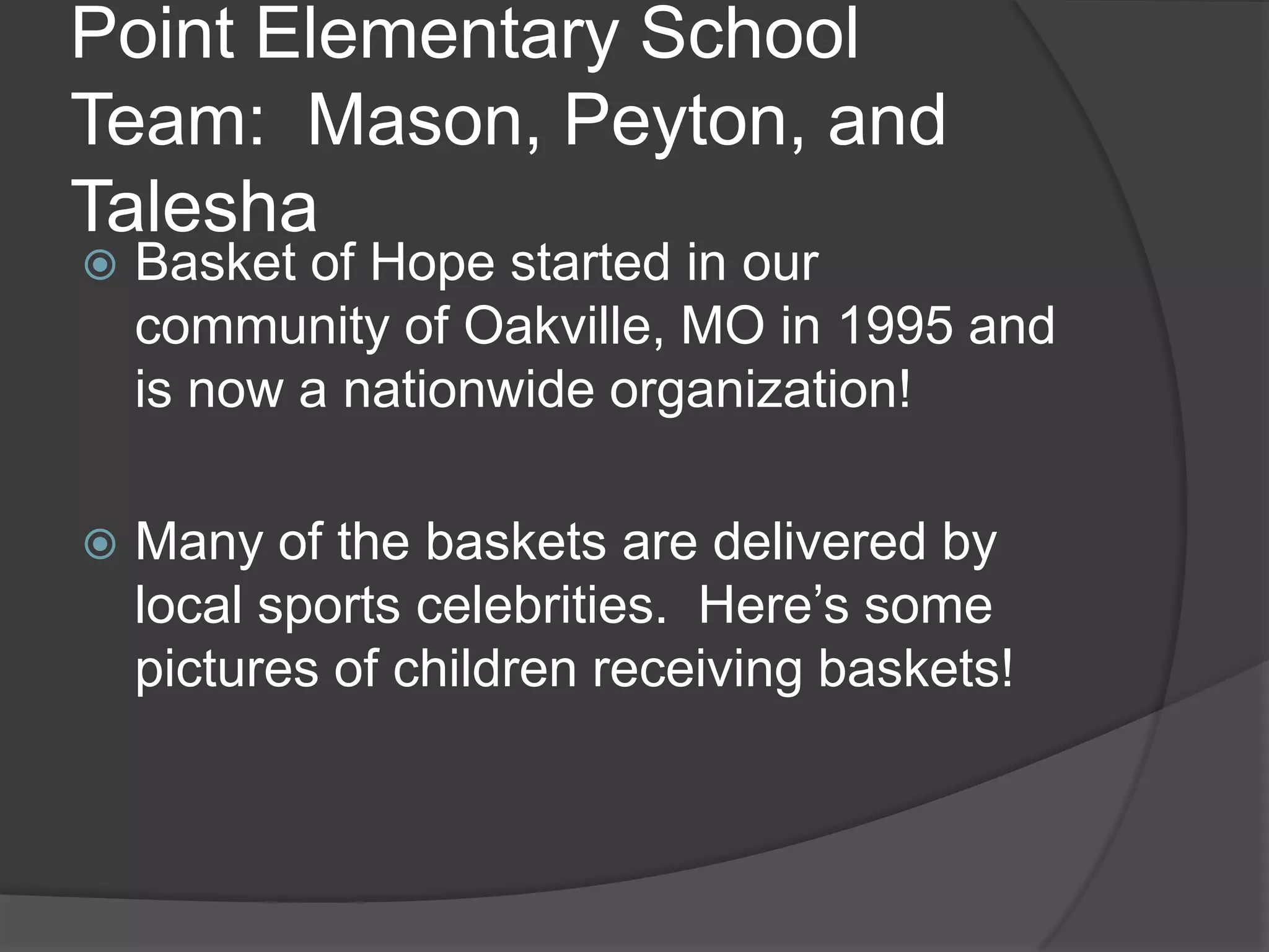 Point Elementary School
Team: Mason, Peyton, and
Talesha
Basket of Hope started in our
community of Oakville, MO in 1995 and
is now a nationwide organization!
Many of the baskets are delivered by
local sports celebrities. Here’s some
pictures of children receiving baskets!