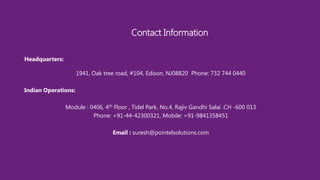Headquarters:
1941, Oak tree road, #104, Edison, NJ08820 Phone: 732 744 0440
Indian Operations:
Module : 0406, 4th Floor , Tidel Park, No.4, Rajiv Gandhi Salai .CH -600 013
Phone: +91-44-42300321, Mobile: +91-9841358451
Email : suresh@pointelsolutions.com
Contact Information
 