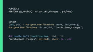 PLPGSQL:
PERFORM pg_notify(‘invitations_changes’, payload)
Elixir:
{:ok, pid} = Postgrex.Notifications.start_link(config)
Postgrex.Notifications.listen(pid, "invitations_changes")  
 
def handle_info({:notification, _pid, _ref,
"invitations_changes", payload}, state) do … end
 
