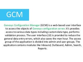 GCM
Genesys Configuration Manager (GCM) is a web-based user interface
to access the objects of Genesys configuration server. It's provides
access to various data types including custom data type, performs
validation process. The user interface (UI) is provided to reduce the
general data entry errors, which also saves the man hour. The access
group of the application is divided into admin and user groups. The
application contains modules like Inbound, Outbound, Admin, Search,
Reports.
 