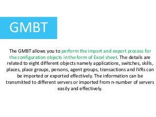 GMBT
The GMBT allows you to perform the import and export process for
the configuration objects in the form of Excel sheet. The details are
related to eight different objects namely applications, switches, skills,
places, place groups, persons, agent groups, transactions and IVRs can
be imported or exported effectively. The information can be
transmitted to different servers or imported from n-number of servers
easily and effectively.
 