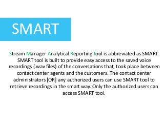 SMART
Stream Manager Analytical Reporting Tool is abbreviated as SMART.
SMART tool is built to provide easy access to the saved voice
recordings (.wav files) of the conversations that, took place between
contact center agents and the customers. The contact center
administrators [OR] any authorized users can use SMART tool to
retrieve recordings in the smart way. Only the authorized users can
access SMART tool.
 