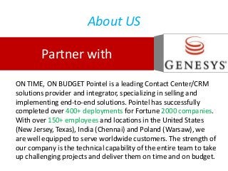 About US
Partner with
ON TIME, ON BUDGET Pointel is a leading Contact Center/CRM
solutions provider and integrator, specializing in selling and
implementing end-to-end solutions. Pointel has successfully
completed over 400+ deployments for Fortune 2000 companies.
With over 150+ employees and locations in the United States
(New Jersey, Texas), India (Chennai) and Poland (Warsaw), we
are well equipped to serve worldwide customers. The strength of
our company is the technical capability of the entire team to take
up challenging projects and deliver them on time and on budget.
 
