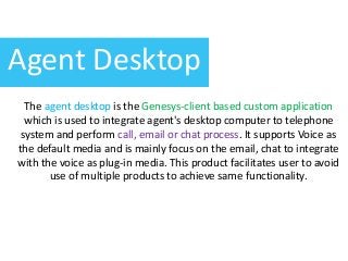 Agent Desktop
The agent desktop is the Genesys-client based custom application
which is used to integrate agent's desktop computer to telephone
system and perform call, email or chat process. It supports Voice as
the default media and is mainly focus on the email, chat to integrate
with the voice as plug-in media. This product facilitates user to avoid
use of multiple products to achieve same functionality.
 