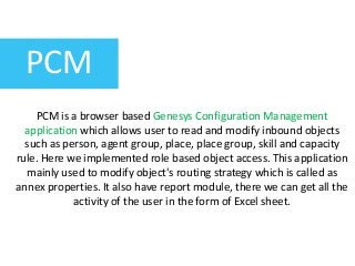 PCM
PCM is a browser based Genesys Configuration Management
application which allows user to read and modify inbound objects
such as person, agent group, place, place group, skill and capacity
rule. Here we implemented role based object access. This application
mainly used to modify object's routing strategy which is called as
annex properties. It also have report module, there we can get all the
activity of the user in the form of Excel sheet.
 