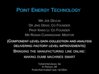 POINT ENERGY TECHNOLOGYPOINT ENERGY TECHNOLOGY
MR JOE DEVLIN
DR JING DENG:  CO FOUNDER
PROF KANG LI:  CO FOUNDER
MR RONAN CUNNINGHAM:  MENTOR
MR JOE DEVLIN
DR JING DENG:  CO FOUNDER
PROF KANG LI:  CO FOUNDER
MR RONAN CUNNINGHAM:  MENTOR
Total Interviews: 56
In Person: 49
Potential market size: >£100m
(COMPONENT LEVEL DATA COLLECTION AND ANALYSIS
DELIVERING FACTORY LEVEL IMPROVEMENTS)
BRINGING THE MANUFACTURING LINE ONLINE:
MAKING DUMB MACHINES SMART
(COMPONENT LEVEL DATA COLLECTION AND ANALYSIS
DELIVERING FACTORY LEVEL IMPROVEMENTS)
BRINGING THE MANUFACTURING LINE ONLINE:
MAKING DUMB MACHINES SMART
 