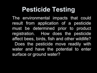 Pesticide Testing
The environmental impacts that could
result from application of a pesticide
must be determined prior to product
registration. How does the pesticide
affect bees, birds, fish and other wildlife?
Does the pesticide move readily with
water and have the potential to enter
surface or ground water?
 