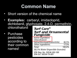 Common Name
• Short version of the chemical name
• Examples: carbaryl, imidacloprid,
dichlobenil, glyphosate, 2,4-D, permethrin,
chlorothalonil
• Purchase
pesticides
according to
their common
names!
 