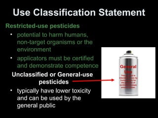 Use Classification Statement
Restricted-use pesticides
• potential to harm humans,
non-target organisms or the
environment
• applicators must be certified
and demonstrate competence
Unclassified or General-use
pesticides
• typically have lower toxicity
and can be used by the
general public
General
Use
This product is
intended for use by
homeowners for
the purpose of
controlling wasps
around homes.
 