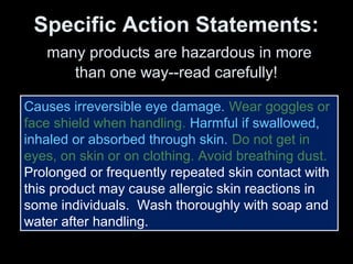 Specific Action Statements:
many products are hazardous in more
than one way--read carefully!
Causes irreversible eye damage. Wear goggles or
face shield when handling. Harmful if swallowed,
inhaled or absorbed through skin. Do not get in
eyes, on skin or on clothing. Avoid breathing dust.
Prolonged or frequently repeated skin contact with
this product may cause allergic skin reactions in
some individuals. Wash thoroughly with soap and
water after handling.
 