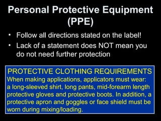 Personal Protective Equipment
(PPE)
• Follow all directions stated on the label!
• Lack of a statement does NOT mean you
do not need further protection
PROTECTIVE CLOTHING REQUIREMENTS
When making applications, applicators must wear:
a long-sleeved shirt, long pants, mid-forearm length
protective gloves and protective boots. In addition, a
protective apron and goggles or face shield must be
worn during mixing/loading.
 