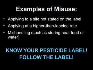 Examples of Misuse:
• Applying to a site not stated on the label
• Applying at a higher-than-labeled rate
• Mishandling (such as storing near food or
water)
KNOW YOUR PESTICIDE LABEL!
FOLLOW THE LABEL!
 