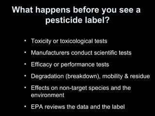 • Toxicity or toxicological tests
• Manufacturers conduct scientific tests
• Efficacy or performance tests
• Degradation (breakdown), mobility & residue
• Effects on non-target species and the
environment
• EPA reviews the data and the label
What happens before you see a
pesticide label?
 