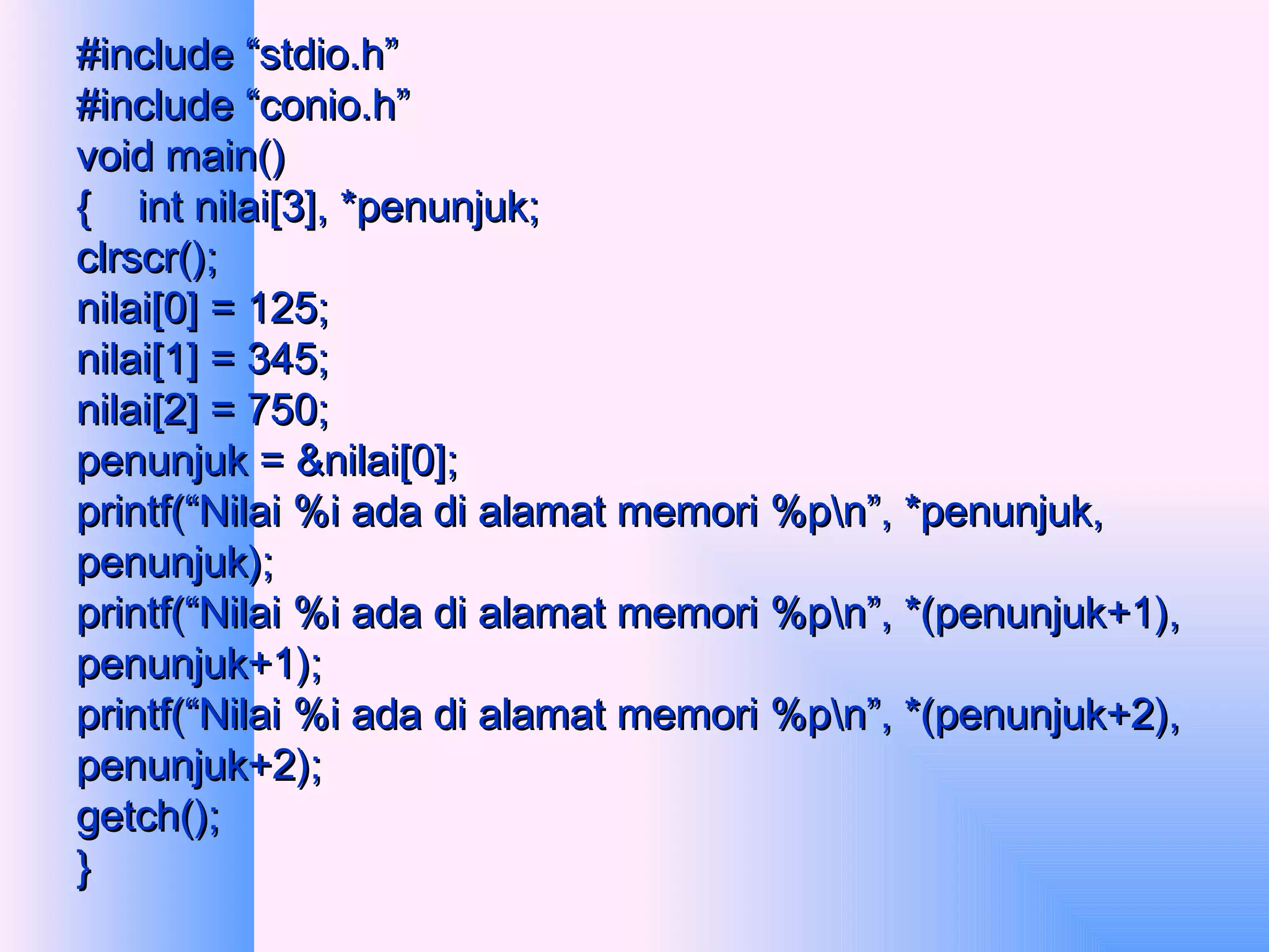 #include “stdio.h” #include “conio.h” void main() {  int nilai[3], *penunjuk; clrscr(); nilai[0] = 125; nilai[1] = 345; nilai[2] = 750; penunjuk = &nilai[0]; printf(“Nilai %i ada di alamat memori %p\n”, *penunjuk, penunjuk); printf(“Nilai %i ada di alamat memori %p\n”, *(penunjuk+1), penunjuk+1); printf(“Nilai %i ada di alamat memori %p\n”, *(penunjuk+2), penunjuk+2); getch(); } 