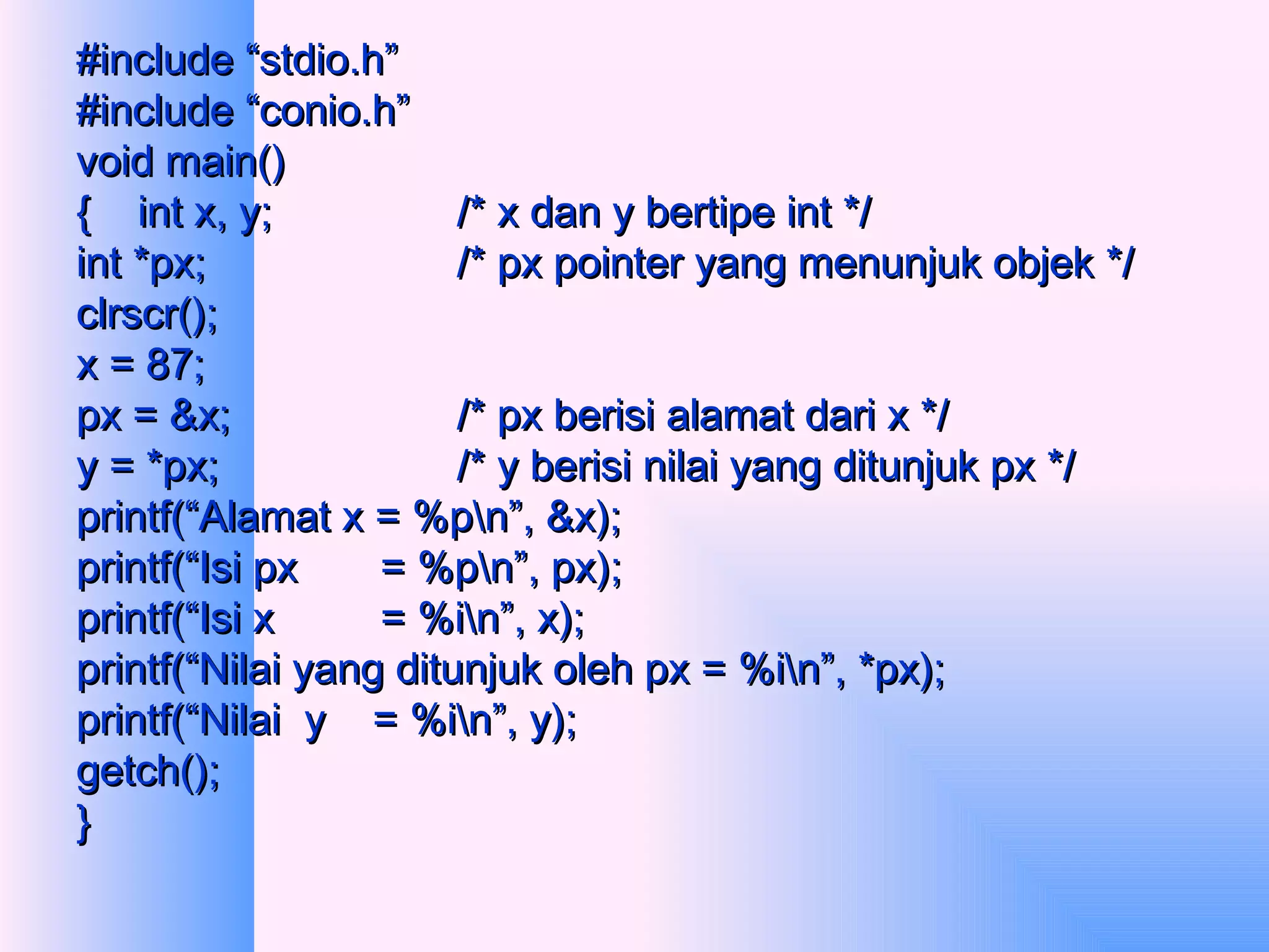 #include “stdio.h” #include “conio.h” void main() {  int x, y; /* x dan y bertipe int */ int *px; /* px pointer yang menunjuk objek */ clrscr(); x = 87; px = &x; /* px berisi alamat dari x */ y = *px; /* y berisi nilai yang ditunjuk px */ printf(“Alamat x = %p\n”, &x); printf(“Isi px  = %p\n”, px); printf(“Isi x  = %i\n”, x); printf(“Nilai yang ditunjuk oleh px = %i\n”, *px); printf(“Nilai  y  = %i\n”, y); getch(); } 