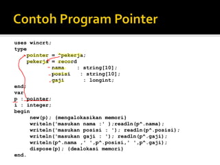 uses wincrt;
type
     pointer = ^pekerja;
     pekerja = record
             nama     : string[10];
             posisi    : string[10];
             gaji       : longint;
end;
var
p : pointer;
i : integer;
begin
      new(p); {mengalokasikan memori}
      writeln('masukan nama :' );readln(p^.nama);
      writeln('masukan posisi : '); readln(p^.posisi);
      writeln('masukan gaji : '); readln(p^.gaji);
      writeln(p^.nama ,' ',p^.posisi,' ',p^.gaji);
      dispose(p); {dealokasi memori}
end.
 