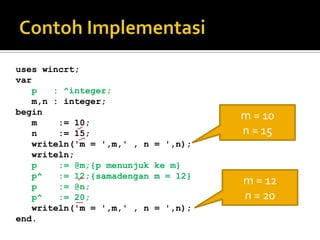 uses wincrt;
var
   p   : ^integer;
   m,n : integer;
begin
   m    := 10;
                                      m = 10
   n    := 15;                        n = 15
   writeln('m = ',m,' , n   = ',n);
   writeln;
   p    := @m;{p menunjuk   ke m}
   p^   := 12;{samadengan   m = 12}
   p    := @n;
                                      m = 12
   p^   := 20;                        n = 20
   writeln('m = ',m,' , n   = ',n);
end.
 