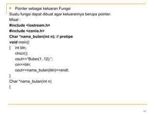  Pointer sebagai keluaran Fungsi
Suatu fungsi dapat dibuat agar keluarannya berupa pointer.
Misal :
#include <iostream.h>
#include <conio.h>
Char *nama_bulan(int n); // protipe
void main()
{ int bln;
clrscr();
cout<<“Bulan(1..12):”;
cin>>bln;
cout<<nama_bulan(bln)<<endl;
}
Char *nama_bulan(int n)
{
12
 