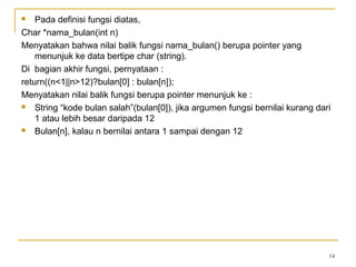  Pada definisi fungsi diatas,
Char *nama_bulan(int n)
Menyatakan bahwa nilai balik fungsi nama_bulan() berupa pointer yang
menunjuk ke data bertipe char (string).
Di bagian akhir fungsi, pernyataan :
return((n<1||n>12)?bulan[0] : bulan[n]);
Menyatakan nilai balik fungsi berupa pointer menunjuk ke :
 String “kode bulan salah”(bulan[0]), jika argumen fungsi bernilai kurang dari
1 atau lebih besar daripada 12
 Bulan[n], kalau n bernilai antara 1 sampai dengan 12
14
 