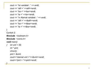 cout << “Isi variabel : “ << endl;
cout << “alif =“ <<alif<<endl;
cout << “ba =“ <<ba<<endl;
cout << “ta =“ <<ta<<endl;
cout << “n Alamat variabel : “ << endl;
cout << “alif =“ <<&alif<<endl;
cout << “ba =“ <<&ba<<endl;
cout << “ta =“ <<&ta<<endl;
}
Contoh 2:
#include <iostream.h>
#include <conio.h>
void main()
{ int vint = 55;
int * pint;
clrscr();
pint = &vint;
cout<<“alamat vint =“<<&vint<<endl;
cout<<“pint = “<<pint<<endl;
}
4
 