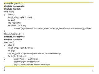 8
Contoh Program C++ :
#include <iostream.h>
#include <conio.h>
void main()
{ clrscr();
int tgl_lahir[ ] = {24, 6, 1965};
int *ptgl;
ptgl = tgl_lahir;
for (int I = 0; i<3; i++)
cout<<*(ptgl+i)<<endl; // c++ mengetahui bahwa tgl_lahir+(ukuran tipe elemen tgl_lahir)+1
}
Contoh Program C++ :
#include <iostream.h>
#include <conio.h>
void main()
{ clrscr();
int tgl_lahir[ ] = {24, 6, 1965};
int *ptgl;
ptgl = tgl_lahir; // ptgl menunjuk ke elemen pertama dari array
for (int I = 0; i<3; i++)
{ cout<<“ptgl =“<<ptgl<<endl;
cout<<“*ptgl =“<<*ptgl<<endl;
ptgl++; // menunjuk ke elemen berikutnya
}
}
 