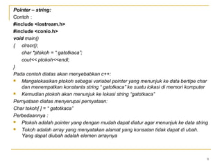 9
Pointer – string:
Contoh :
#include <iostream.h>
#include <conio.h>
void main()
{ clrscr();
char *ptokoh = “ gatotkaca”;
cout<< ptokoh<<endl;
}
Pada contoh diatas akan menyebabkan c++:
 Mangalokasikan ptokoh sebagai variabel pointer yang menunjuk ke data bertipe char
dan menempatkan konstanta string “ gatotkaca” ke suatu lokasi di memori komputer
 Kemudian ptokoh akan menunjuk ke lokasi string “gatotkaca”
Pernyataan diatas menyerupai pernyataan:
Char tokoh[ ] = “ gatotkaca”
Perbedaannya :
 Ptokoh adalah pointer yang dengan mudah dapat diatur agar menunjuk ke data string
 Tokoh adalah array yang menyatakan alamat yang konsatan tidak dapat di ubah.
Yang dapat diubah adalah elemen arraynya
 