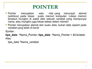 1
POINTER
 Pointer merupakan satu nilai yang menunjuk alamat
(address) pada lokasi suatu memori komputer. Lokasi memori
tersebut mungkin di wakili oleh sebuah variabel yang mempunyai
nama, atau mungkin juga lokasi bebas dalam memori
 Pointer merupakan alamat dari suatu data, bukan data seperti pada
variabel yang telah di kenal
Syntax :
tipe_data *Nama_Pointer; tipe_data *Nama_Pointer = &Variabel;
Atau
tipe_data *Nama_variabel
 