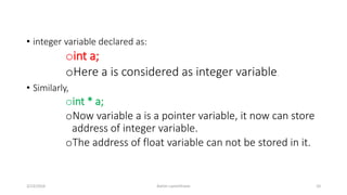 • integer variable declared as:
oint a;
oHere a is considered as integer variable.
• Similarly,
oint * a;
oNow variable a is a pointer variable, it now can store
address of integer variable.
oThe address of float variable can not be stored in it.
3/23/2016 Ashim Lamichhane 10
 