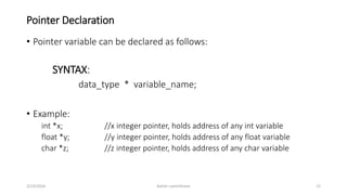 Pointer Declaration
• Pointer variable can be declared as follows:
SYNTAX:
data_type * variable_name;
• Example:
int *x; //x integer pointer, holds address of any int variable
float *y; //y integer pointer, holds address of any float variable
char *z; //z integer pointer, holds address of any char variable
3/23/2016 Ashim Lamichhane 12
 