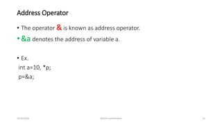 Address Operator
• The operator & is known as address operator.
• &a denotes the address of variable a.
• Ex.
int a=10, *p;
p=&a;
3/23/2016 Ashim Lamichhane 15
 
