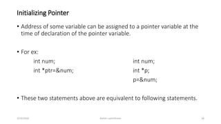 Initializing Pointer
• Address of some variable can be assigned to a pointer variable at the
time of declaration of the pointer variable.
• For ex:
int num; int num;
int *ptr=&num; int *p;
p=&num;
• These two statements above are equivalent to following statements.
3/23/2016 Ashim Lamichhane 16
 