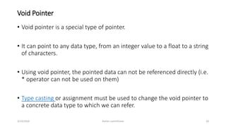 Void Pointer
• Void pointer is a special type of pointer.
• It can point to any data type, from an integer value to a float to a string
of characters.
• Using void pointer, the pointed data can not be referenced directly (i.e.
* operator can not be used on them)
• Type casting or assignment must be used to change the void pointer to
a concrete data type to which we can refer.
3/23/2016 Ashim Lamichhane 18
 