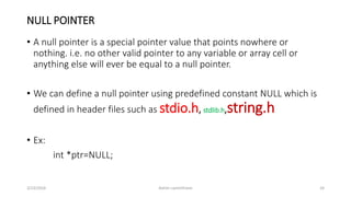 NULL POINTER
• A null pointer is a special pointer value that points nowhere or
nothing. i.e. no other valid pointer to any variable or array cell or
anything else will ever be equal to a null pointer.
• We can define a null pointer using predefined constant NULL which is
defined in header files such as stdio.h, stdlib.h,string.h
• Ex:
int *ptr=NULL;
3/23/2016 Ashim Lamichhane 24
 