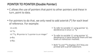 POINTER TO POINTER (Double Pointer)
• C allows the use of pointers that point to other pointers and these in
turn, point to data.
• For pointers to do that, we only need to add asterisk (*) for each level
of reference. For example:
3/23/2016 Ashim Lamichhane 25
int a=20;
int *p;
int **q;  pointer to “a pointer to an integer”
p=&a;
q=&p;
• To refer to variable ‘a’ using pointer ‘q’,
dereference it once i.e. *p
• To refer to variable ‘a’ using pointer ‘q’,
dereference it twice because there are two
levels of indirection involved.
• Both *p and **q displays 20 if they are
printed with a printf statement.
 