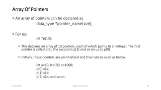 Array Of Pointers
• An array of pointers can be declared as
data_type *pointer_name[size];
• For ex:
int *p[10];
• This declares an array of 10 pointers, each of which points to an integer. The first
pointer is called p[0], the second is p[1] and so on up to p[9].
• Initially, these pointers are uninitialized and they can be used as below.
int a=10, b=100, c=1000;
p[0]=&a;
p[1]=&b;
p[2]=&c; and so on.
3/23/2016 Ashim Lamichhane 28
 
