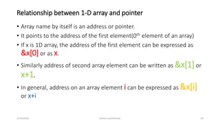 Relationship between 1-D array and pointer
• Array name by itself is an address or pointer.
• It points to the address of the first element(0th element of an array)
• If x is 1D array, the address of the first element can be expressed as
&x[0] or as x.
• Similarly address of second array element can be written as &x[1]or
x+1.
• In general, address on an array element i can be expressed as &x[i]
or x+i
3/23/2016 Ashim Lamichhane 29
 