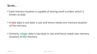 So on…
• Each memory location is capable of storing small number, which is
known as byte.
• A char data is one byte is size and hence needs one memory location
of the memory.
• Similarly, integer data is two byte in size and hence needs two memory
locations of the memory.
3/23/2016 Ashim Lamichhane 3
 
