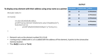 #include <stdio.h>
int main(){
int x[5]={20,40,60,80,100},k;
printf("narray element ttelements value ttaddressn");
for(k=0;k<5;k++){
printf("x[%d]ttt%dttt%pn",k,*(x+k),x+k );
}
}
array element elements value address
x[0] 20 0x7fff5bb0bbb0
x[1] 40 0x7fff5bb0bbb4
x[2] 60 0x7fff5bb0bbb8
x[3] 80 0x7fff5bb0bbbc
x[4] 100 0x7fff5bb0bbc0
3/23/2016 Ashim Lamichhane 31
To display array element with their address using array name as a pointer
OUTPUT
• Element k acts as the element number( 0,1,2,3,4)
• x acting array is added with k i.e k is added with the address of first element, it points to the consecutive
memory location.
• Thus &x[k] is same as *(x+k)
 