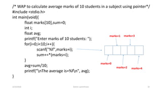/* WAP to calculate average marks of 10 students in a subject using pointer*/
#include <stdio.h>
int main(void){
float marks[10],sum=0;
int i;
float avg;
printf("Enter marks of 10 students: ");
for(i=0;i<10;i++){
scanf("%f",marks+i);
sum+=*(marks+i);
}
avg=sum/10;
printf("nThe average is=%fn", avg);
}
3/23/2016 Ashim Lamichhane 32
marks+0
marks+1
marks+2
marks+3
marks+4
 