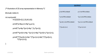 OUTPUT
/* Illustration of 2D array representation in Memory */
#include <stdio.h>
int main(void){
int p[2][3]={{1,2,3},{4,5,6}};
printf("p=%p p+1=%p",p,p+1);
printf("*p=%p *(p+1)=%p ",*p,*(p+1));
printf("*(p+0)+1=%p *(p+1)+1=%p",*(p+0)+1,*(p+1)+1);
printf("*(*(p+0)+1)=%d *(*(p+1)+1)=%d",*(*(p+0)+1),
*(*(p+1)+1));
}
p=0x7fff51c9dbd0
*p=0x7fff51c9dbd0
*(p+0)+1=0x7fff51c9dbd4
*(*(p+0)+1)=2
p+1=0x7fff51c9dbdc
*(p+1)=0x7fff51c9dbdc
*(p+1)+1=0x7fff51c9dbe0
*(*(p+1)+1)=5
3/23/2016 Ashim Lamichhane 37
 