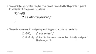 • Two pointer variables can be compared provided both pointers point
to objects of the same data type:
if(p1>pf){
/* is a valid comparison */
}
• There is no sense in assigning an integer to a pointer variable.
p1=100; /* non sense */
p2=65516; /* invalid because cannot be directly assigned
like integer*/
3/23/2016 Ashim Lamichhane 43
 