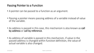 Passing Pointer to a Function
• A pointer can be passed to a function as an argument.
• Passing a pointer means passing address of a variable instead of value
of the variable.
• As address is passed in this case, this mechanism is also known as call
by address or call by reference.
• As address of variable is passed in this mechanism, if value in the
passed address is changed within function definition, the value of
actual variable is also changed.
3/23/2016 Ashim Lamichhane 45
 