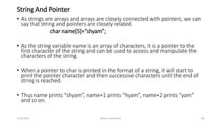 String And Pointer
• As strings are arrays and arrays are closely connected with pointers, we can
say that string and pointers are closely related.
char name[5]=“shyam”;
• As the string variable name is an array of characters, it is a pointer to the
first character of the string and can be used to access and manipulate the
characters of the string.
• When a pointer to char is printed in the format of a string, it will start to
print the pointer character and then successive characters until the end of
string is reached.
• Thus name prints “shyam”, name+1 prints “hyam”, name+2 prints “yam”
and so on.
3/23/2016 Ashim Lamichhane 48
 