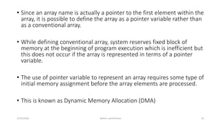 • Since an array name is actually a pointer to the first element within the
array, it is possible to define the array as a pointer variable rather than
as a conventional array.
• While defining conventional array, system reserves fixed block of
memory at the beginning of program execution which is inefficient but
this does not occur if the array is represented in terms of a pointer
variable.
• The use of pointer variable to represent an array requires some type of
initial memory assignment before the array elements are processed.
• This is known as Dynamic Memory Allocation (DMA)
3/23/2016 Ashim Lamichhane 51
 