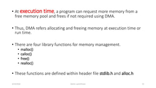 • At execution time, a program can request more memory from a
free memory pool and frees if not required using DMA.
• Thus, DMA refers allocating and freeing memory at execution time or
run time.
• There are four library functions for memory management.
• malloc()
• calloc()
• free()
• realloc()
• These functions are defined within header file stdlib.h and alloc.h
3/23/2016 Ashim Lamichhane 52
 