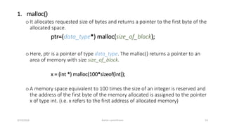 1. malloc()
oIt allocates requested size of bytes and returns a pointer to the first byte of the
allocated space.
ptr=(data_type*) malloc(size_of_block);
oHere, ptr is a pointer of type data_type. The malloc() returns a pointer to an
area of memory with size size_of_block.
x = (int *) malloc(100*sizeof(int));
oA memory space equivalent to 100 times the size of an integer is reserved and
the address of the first byte of the memory allocated is assigned to the pointer
x of type int. (i.e. x refers to the first address of allocated memory)
3/23/2016 Ashim Lamichhane 53
 