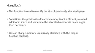 4. realloc()
• This function is used to modify the size of previously allocated space.
• Sometimes the previously allocated memory is not sufficient; we need
additional space and sometime the allocated memory is much larger
than necessary.
• We can change memory size already allocated with the help of
function realloc().
3/23/2016 Ashim Lamichhane 57
 